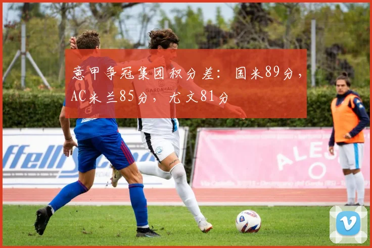 意甲争冠集团积分差:国米89分,AC米兰85分,尤文81分