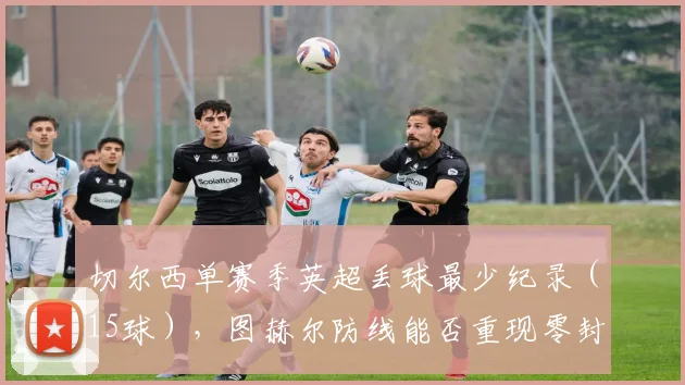 切尔西单赛季英超丢球最少纪录(15球),图赫尔防线能否重现零封神迹?