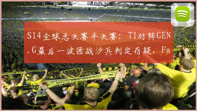 S14全球总决赛半决赛:T1对阵GEN.G最后一波团战沙兵判定存疑,Faker赛后沉默离场