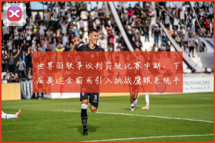 世界羽联争议判罚致比赛中断,下届奥运会前或引入挑战鹰眼系统平息纷争
