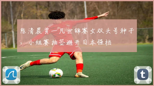 陈清晨贾一凡世锦赛女双头号种子,小组赛抽签避开日本强档
