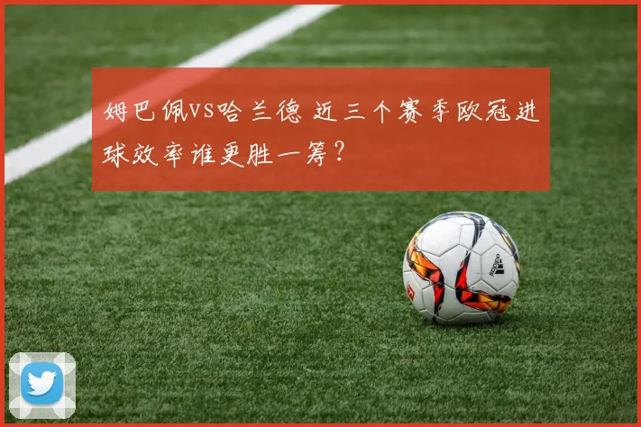 姆巴佩vs哈兰德 近三个赛季欧冠进球效率谁更胜一筹?