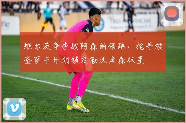维尔茨争夺战阿森纳领跑，枪手续签萨卡计划锁定勒沃库森双星